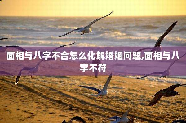 面相与八字不合怎么化解婚姻问题,面相与八字不符
