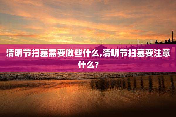 清明节扫墓需要做些什么,清明节扫墓要注意什么?