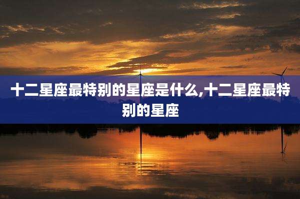 十二星座最特别的星座是什么,十二星座最特别的星座