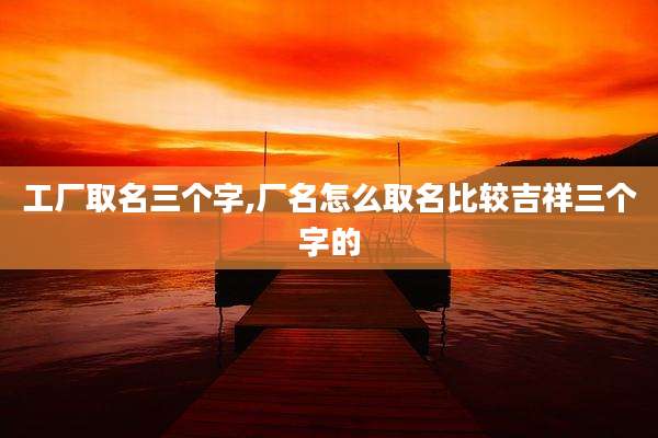 工厂取名三个字,厂名怎么取名比较吉祥三个字的