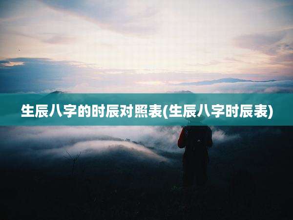 生辰八字的时辰对照表(生辰八字时辰表)