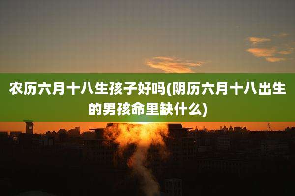 农历六月十八生孩子好吗(阴历六月十八出生的男孩命里缺什么)