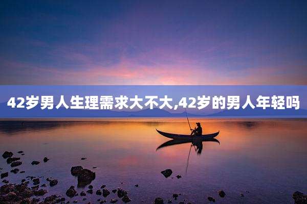 42岁男人生理需求大不大,42岁的男人年轻吗