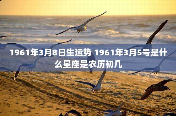 1961年3月8日生运势 1961年3月5号是什么星座是农历初几