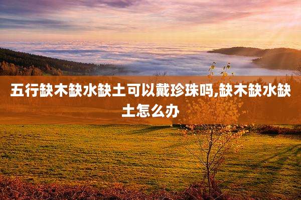 五行缺木缺水缺土可以戴珍珠吗,缺木缺水缺土怎么办