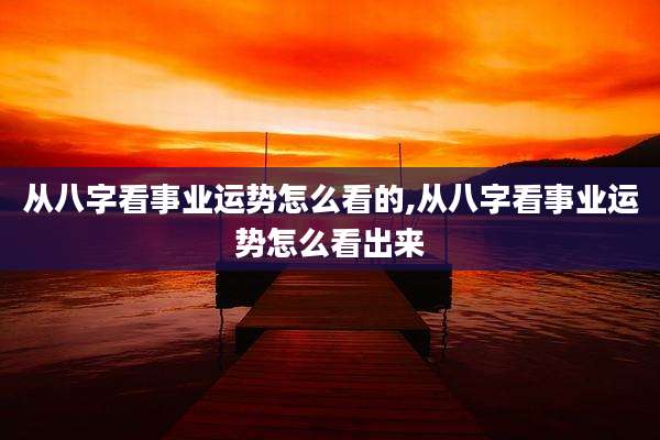 从八字看事业运势怎么看的,从八字看事业运势怎么看出来