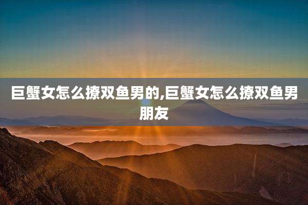 巨蟹女怎么撩双鱼男的,巨蟹女怎么撩双鱼男朋友