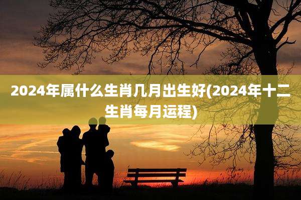 2024年属什么生肖几月出生好(2024年十二生肖每月运程)