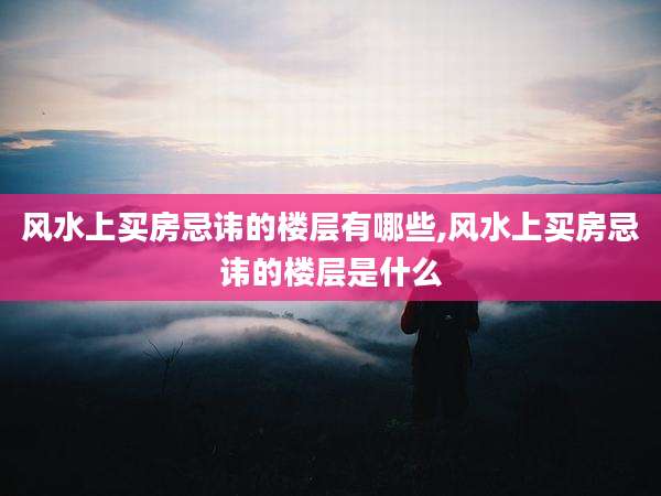 风水上买房忌讳的楼层有哪些,风水上买房忌讳的楼层是什么