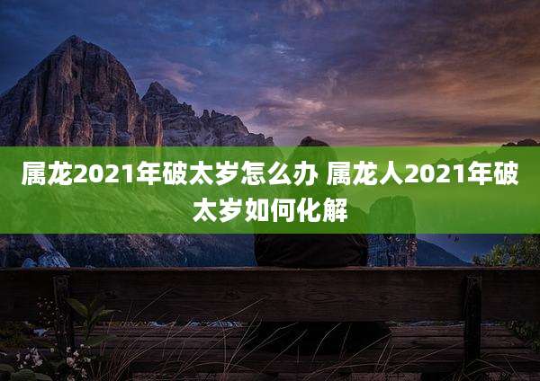 属龙2021年破太岁怎么办 属龙人2021年破太岁如何化解