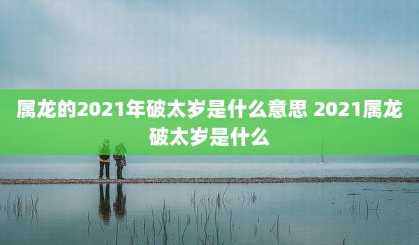 属龙的2021年破太岁是什么意思 2021属龙破太岁是什么