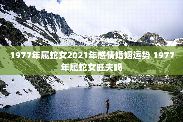 1977年属蛇女2021年感情婚姻运势 1977年属蛇女旺夫吗
