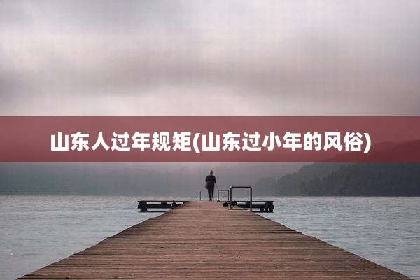山东人过年规矩(山东过小年的风俗)