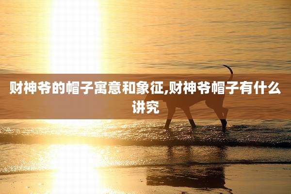 财神爷的帽子寓意和象征,财神爷帽子有什么讲究