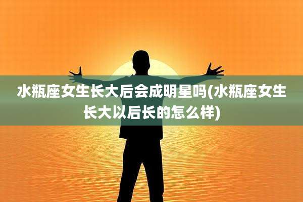 水瓶座女生长大后会成明星吗(水瓶座女生长大以后长的怎么样)