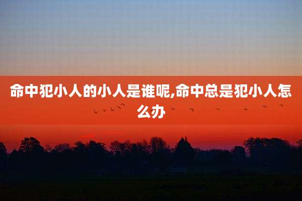 命中犯小人的小人是谁呢,命中总是犯小人怎么办