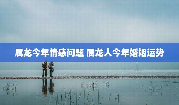 属龙今年情感问题 属龙人今年婚姻运势