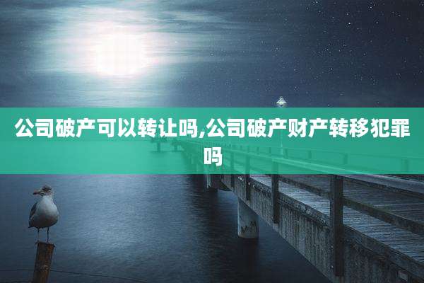 公司破产可以转让吗,公司破产财产转移犯罪吗
