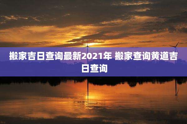 搬家吉日查询最新2021年 搬家查询黄道吉日查询