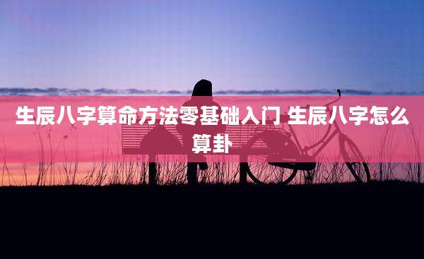生辰八字算命方法零基础入门 生辰八字怎么算卦