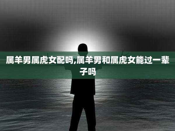 属羊男属虎女配吗,属羊男和属虎女能过一辈子吗