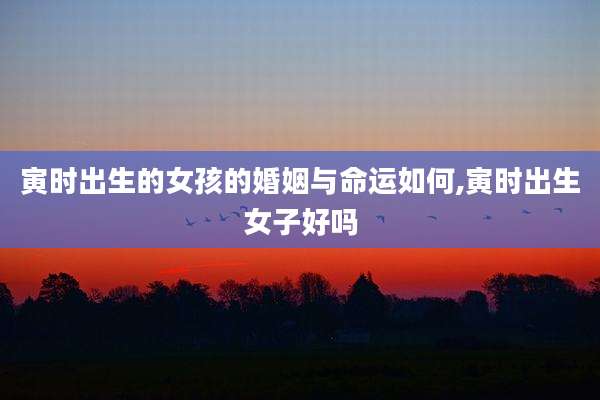 寅时出生的女孩的婚姻与命运如何,寅时出生女子好吗