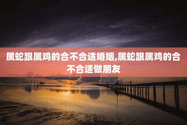 属蛇跟属鸡的合不合适婚姻,属蛇跟属鸡的合不合适做朋友