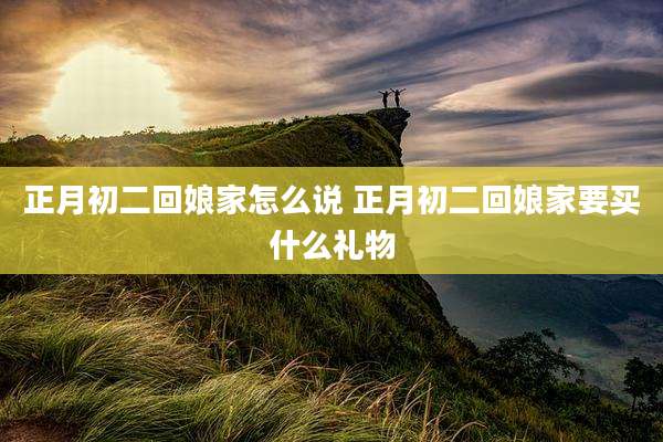 正月初二回娘家怎么说 正月初二回娘家要买什么礼物