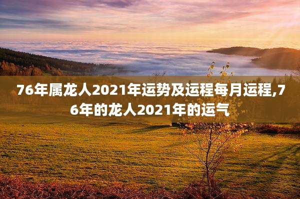 76年属龙人2021年运势及运程每月运程,76年的龙人2021年的运气