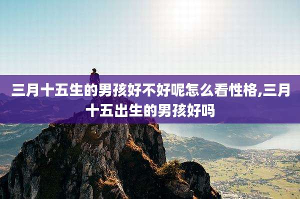 三月十五生的男孩好不好呢怎么看性格,三月十五出生的男孩好吗