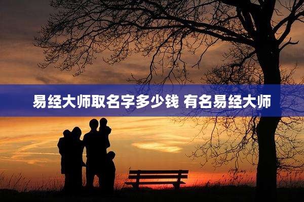 易经大师取名字多少钱 有名易经大师