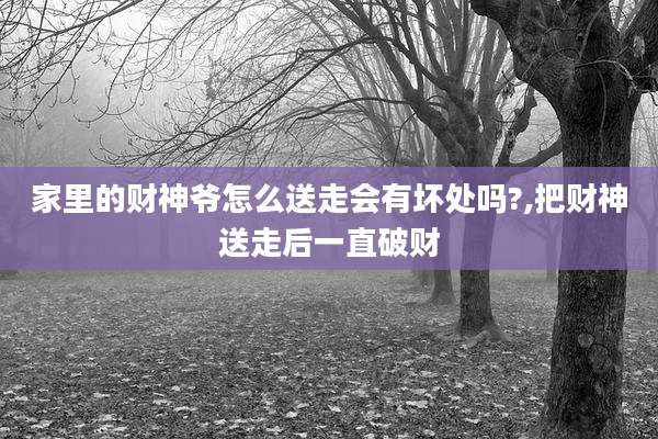 家里的财神爷怎么送走会有坏处吗?,把财神送走后一直破财