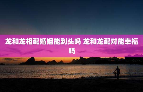 龙和龙相配婚姻能到头吗 龙和龙配对能幸福吗