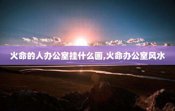火命的人办公室挂什么画,火命办公室风水