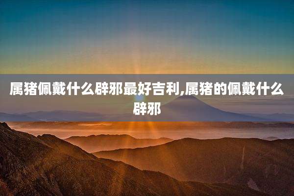 属猪佩戴什么辟邪最好吉利,属猪的佩戴什么辟邪
