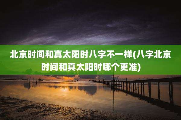 北京时间和真太阳时八字不一样(八字北京时间和真太阳时哪个更准)