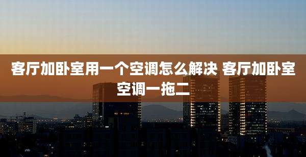客厅加卧室用一个空调怎么解决 客厅加卧室空调一拖二