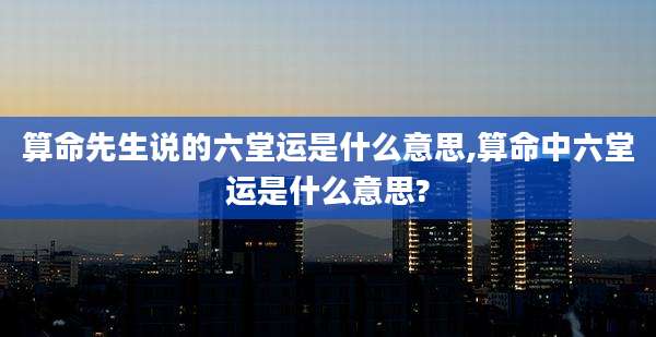 算命先生说的六堂运是什么意思,算命中六堂运是什么意思?