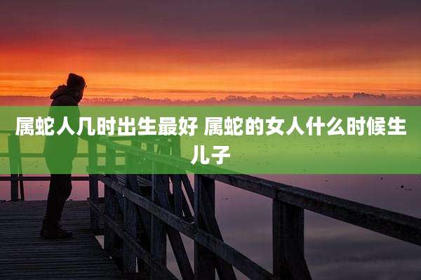 属蛇人几时出生最好 属蛇的女人什么时候生儿子