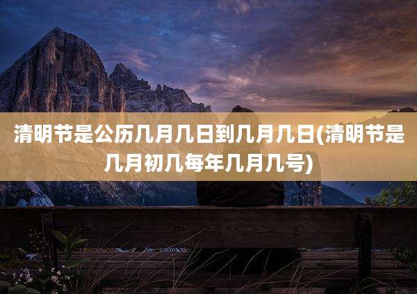 清明节是公历几月几日到几月几日(清明节是几月初几每年几月几号)