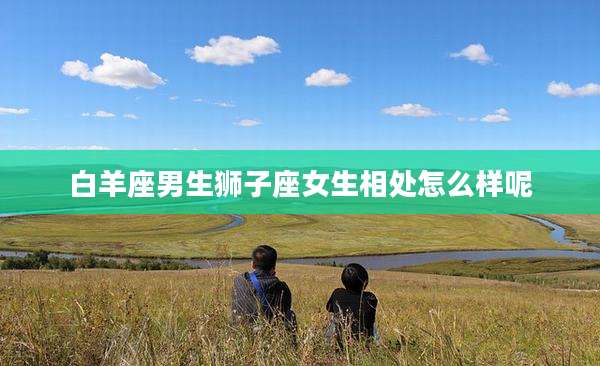白羊座男生狮子座女生相处怎么样呢