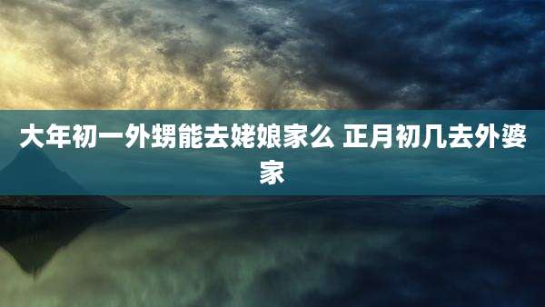 大年初一外甥能去姥娘家么 正月初几去外婆家
