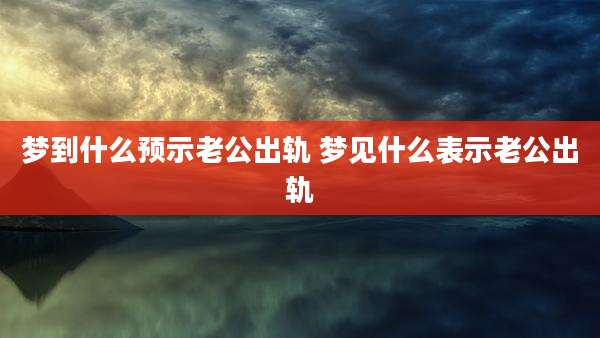 梦到什么预示老公出轨 梦见什么表示老公出轨