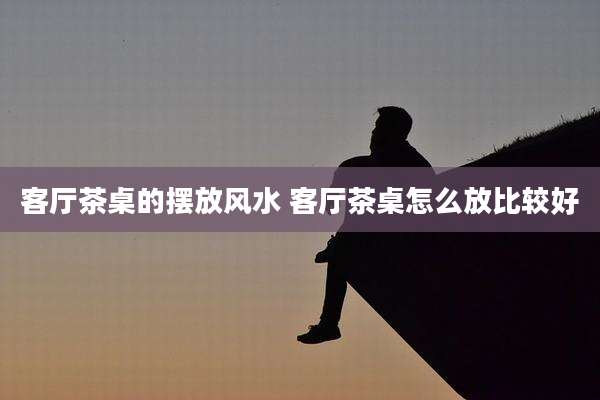 客厅茶桌的摆放风水 客厅茶桌怎么放比较好