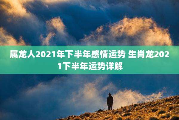 属龙人2021年下半年感情运势 生肖龙2021下半年运势详解