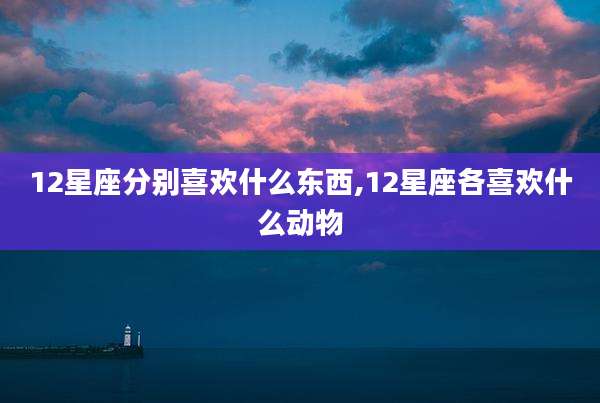 12星座分别喜欢什么东西,12星座各喜欢什么动物