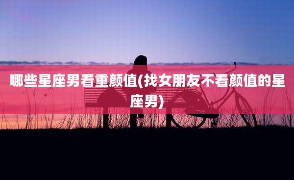 哪些星座男看重颜值(找女朋友不看颜值的星座男)