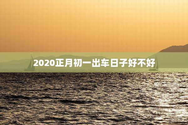 2020正月初一出车日子好不好