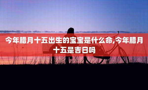 今年腊月十五出生的宝宝是什么命,今年腊月十五是吉日吗