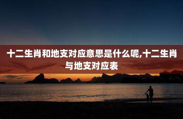 十二生肖和地支对应意思是什么呢,十二生肖与地支对应表